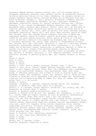 battement répété; panaris. bated¡s,-edissa, adj., qui est souvent battu;
fréquenté. batedissa, batterie; rixe. batedor, battoir de lavandière; heurtoir
de porte; batte pour battre le lin; fléau. batedoira, id. batedor, batteur en
grange. batedura, partie battue; écailles de métal qui se détachent sous les
coups de marteau. bategar, v. intr., palpiter, frissonner, trembler; panteler.
batèc, battement, palpitation. bategant, -a, adj., palpitant. batement,
battement, palpitation. batent, m., vantail de porte, battant; adj., battant.
batesons, f. pl., saison du dépiquage. batèsta, batterie, rixe, combat. Var.
batadèsta, Narb., batòsta, Rgt.; batusta. batièr, -ièra, adj., qui bat dans la
coquille. batilha, gaule, houssine pour battre le blé ou la laine; partie du
fléau, Quer. batiòu, adj., couvi, gâté (en parlant d'un oeuf). batitge, battage,
battement; palpitation. bàtol, adj., oeuf couvi, gâté. batolha, partie du fléau,
Fux. batossa, rixe, Gév. batuda, battue (chasse); filet pour la pêche aux
maquereaux (pêche); séance de travail; quantité de diverses choses que l'on
traite en une seule séance; excursion. batut, partie de l'aire où l'on bat;
corroi de mortier; cabane où l'on prépare les fromages, Rgt. Syn. masuc. étym.
L. battuere, battualia. Cat. batre. Comp. batacoa, f. Bergeronnette (oiseau).
Var. baticoa, Aur., Rgt., baticoeta. batacuola, f. Coup sur le derrière, fessée;
gratte-cul, cynorrhodon, Hérault; sorte de selle. batacuolar, v. tr. Faire
tomber sur le derrière, fesser. batacuolièr, m. églantier. baticòl, m. Fanon de
bovidé; cou du porc; chignon d'une personne grasse. baticòr, m. émotion,
battement de coeur. baticorar, v. intr. Palpiter; avoir un battement de coeur,
Rgt. batifòc, m. Briquet. batifolar, v. intr. Badiner; bavarder; conter des
sornettes. batlèva, f. Bascule de puits, Rgt. Syn. cigònha. batsenh, m. Tocsin,
Rgt.
batum, V. betum.
bauç, V. balç.
bauca, V. balca.
bauca, V. balça.
bauçar, v. intr. Etre ou devenir montueux, escarpé. étym. V. balç.
baucar, v. intr. et tr. Cesser, calmer; apaiser; diminuer. étym. Germ. balk.
baud, -a, adj. Joyeux, gaillard; hardi, Quer. Dér. baudament, adv., joyeusement.
baudor, joie, gaillardise. baudesa, joie, gaillardise. étym. Germ. bald.
bauda, f. Câblière, pierre qui sert à fixer un filet au fond de la mer. Dér.
baudèlha, loquet, Fux. baudelhon, loquet, Fux. baudorn, tortoir, bâton qui sert
à serrer la corde qui lie le chargement d'une bête de somme, Gui. baudornièra,
corde qui lie la charge d'une bête de somme, Gui. étym. Ar. dabba. Cat. balda.
baudar (se), v. r. Se vautrer.
baudra, V. baldra.
baudraga ~ baudrana, f. équipée; surprise; bourde; ânerie. Syn. baudrada.
baudrièr, m. Baudrier. étym. Germ. balt, du L. balteus.
baudrir, v. tr. écraser, fouler, meurtrir, pulvériser. Syn. boldrir, Rgt. Dér.
baudrejar, se crotter. étym. V. baldra.
baudròi, m. Baudroie (Lophius piscatorius). étym. V. baldra.
baudufa, f. Toupie; fille de joie. Var. gaudufa. Dér. baudufejar, v. intr. et
tr., tourner comme une toupie; railler; se jouer de quelqu'un. baudufejaire,
railleur, moqueur. étym. Germ. bald + ussa = ufa. Cat. baldufa.
baug, -ja, adj. Fou; extravagant, toqué, étourdi; nigaud; enjoué, plaisant,
folâtre. Dér. bauja, f., toupie, potiron, Cév., Rgt. baujari , niaiserie; folie,
fadaise. baujàs, grand niais; grand fou. baugesa, sottise, extravagance. bauget,
-eta, adj., petit fou. baugièr, folie; sottise. baugièira, folie, sottise.
baugierada, acte de fou, d'insensé, d'étourdi. bauginard, -a, adj., folâtre;
facétieux; étourdi. baugit, -ida, adj., affolé. baugitge, fadaise, folie.
baujum, folie, extravagance, Mtp. baujaluc, -aluga ~ baujalut, -aluda, adj.,
folle, étourdie, Fux. Cat. boig.
baula, f. Cerfeuil, Toul. (Anthriscus cerefolium).
baulh, -a, adj. Laid, sale, désordonné, Aur.
bauma, V. balma.
baume, V. balme.
baunar, Don. V. bavunar, à bava.
bauquièr, bauquièra, bauquilha, V. balca.
 