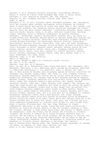 bauruga, f. et m. Personne étourdie, écervelée, inconsidérée, Hérault.
bausa, f. Pierre de l'âtre; roche escarpée, Mtp. étym. V. balça, balza.
bausigar, v. intr. Hésiter en chantant, Rgt. Syn. bausinar.
bausiòl, -a, adj. Trompeur, perfide, traître. étym. Germ. bausi.
ba ﾁ t, m. Bahut.
bautugar, v. tr. et intr. Troubler, gâter; déranger; profaner. Dér. bautugaire,
celui qui trouble, gâte, profane. bautugatge, action d'agacer, de troubler.
bava, f. Bave; bourre qui entoure le cocon; vent léger (mar.). Dér. bavada, coup
sur la joue, soufflet, Cév. bavadura, bavure; bourre qui enveloppe les cocons.
bavaire, celui qui bave, baveux. bavalejar ~ bavorlejar, bavocher. bavar, baver;
dire son secret. bavard, -arda, s. et adj., fanfaron; orgueilleux, vaniteux;
coquet. bavardar, faire le fanfaron. bavardejar, se montrer vaniteux.
bavardari , bavarditge, orgueil, outrecuidance. bavarèl, adj., qui bave; m.,
corsage évasé, Aur. bavarèla, bavette devant un tablier; bande pour soutenir les
seins, Rgt.; blennie (poisson). bavarilha, bave d'escargot; filament de bave;
traînée de bave d'escargot. far bavarilhas, éblouir; miroiter. bavarilhar,
bavarilhejar, éblouir, miroiter. bavarilh¢s, -osa, adj., qui bave. bavassejar,
répandre une bave visqueuse. bavatge, action de baver, de jeter sa bourre (ver à
soie); divulguer un secret. bavejar, baver, bavocher. bavèla, bourre de soie.
baveta, bavoir; cajolerie. bavenc, -enca, adj., visqueux, humide de bave.
bavièra, bavoir. bav¢s, -osa, adj., baveux; m., blennie (poisson). bavuna,
bruine. bavunar, bavunejar, bruiner. bavut, -uda, adj., baveux. étym. L. V.
baba. Onomatopée. Cat. bava, bavar.
baveirés, -esa, s. et adj. Bavarois.
bdèli, m. Bdellium.
bè, interj. Marque le dégo-t et l'aversion: pouah! va-t'en!
be, Fux. V. o, pr. neutre.
bearnés, -esa, adj. et s. Béarnais.
beat, -a, adj. et s. Bienheureux, béat; bigot,faux dévot. Dér. beatament, adv.,
béatement. beatilhas, f. pl., béatilles, petit ouvrage de religieuse. beatitud,
f., béatitude. beatificar, v. tr., béatifier. étym. L. beatus. Cat. beat.
bèc, m. Bec; pointe de fourche, dent de peigne; éperon de navire; contre-fort de
montagne. Fig. Bouche, langue, babil. Dér. bòca, f., croc; crampon; crottin;
serfouette, Castres; béquillon; chicot; bec de cruche; anche de moulin à vent;
grappillon; herminette, Aur. becada, coup de bec; becquée; période de sommeil;
bécasse (oiseau). becadura, empreinte d'un coup de bec; accroc. bècha, maubèche;
lèvre, lippe, Cév. bechard, binette à deux pointes, Cév. bechet, brochet
(poisson). bechut, -uda, adj., lippe. becaina, court sommeil, Fux. becaire, qui
donne des coups de bec; qui sommeille, qui hoche la tête; qui sarcle; qui mord à
l'hameçon. becar, becqueter, piquer avec le bec; manger seul (en parlant d'un
jeune oiseau); brouter; sommeiller assis; hocher la tête; sarcler. becard,
goujon, Cév.; saumon femelle. becardièra, filet à saumons. becarèl, petit bec;
courlis (oiseau). becarut, adj., qui a un gros bec; qui se rebèque; m., flamant.
becassejar, becqueter. becat, houe à deux pointes. Syn. bigòs. becatge,
nourriture; pâture; regain qu'on fait brouter en automne; action de becqueter.
becòla, crottin de lièvre ou de lapin. becon, petit bec. becona, vache qui a les
cornes tournées vers la terre, Aur. becut, -uda, adj., qui a du bec; qui a la
lèvre supérieure proéminente; m., binette; pois chiche; f., pois chiche, Toul.
étym. L. beccus, d'origine Gaul. Cat. bec. Comp. bècblanc, m. Oiseau
indéterminé. bèccrosat, m. Bec croisé, oiseau des pins (Loxia curvirostrum).
bècfèrri, m, Coutre de charrue. bècfin, m. Bec fin (oiseau). bècgròs, m. Gros
bec (oiseau). bècroge, m. Râle d'eau; poule d'eau. bèc d'aine, m. Bédane (outil
de charpentier). étym. bèc d'anet, bec de canard. bèc d'alzena, m. Avocette
(oiseau). bèc d'auca, m. Semelle de la cuisse du boeuf; entonnoir pour la
volaille. bèc de cisèls, m. Bec croisé (oiseau). bèc de falcon, m. Paliure, plt.
bèc de grua, m. Bec de grue (Geranium robertianum). bèc de lèbre, m. Bec de
lièvre (difformité); buplèvre, plt. bèc de passerat, m. Globulaire turbith, plt.
bècabosc, m. Sittelle, pivert. bècafiga, m. Bec-figue. Var. becafic.
beç, m. Bouleau blanc (Betula alba). Dér. beçada, boulaie. beçareda, id. beceda,
id. becet, id. beçosa, id. étym. Gaul. bettius. Cat. beç.
beca, s. et adj. Nigaud, niais; enfant, Aude, Alb.
 