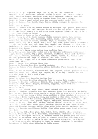 beçaròlas, f. pl. Alphabet. étym. Occ. a, be, ce. Cat. beceroles.
bechigar, v. tr. Chagriner, obséder, donner du souci. Dér. bechic, chagrin,
souci; mauvaise humeur. bechig¢s, -osa, adj., hargneux, chagrin, soucieux.
becilhar, v. intr. Avoir envie de dormir. étym. Occ. bes + cilhar.
bedet, m. Terme d'appel amical pour les moutons: petit, petit! Cév.
bedèl, m. Bedeau. Var. badèl. étym. Franc. bidil, messager de justice. Cat.
bidell.
bedèl, Aur. V. budèl.
bediga, f. Brebis d'un an; brebis maigre et malingre. Syn. garcha, gòda; bonne
personne. Var. beliga. Dér. bedigàs, mouton d'un an; bon enfant, brave homme,
niais. bedigassa, brebis d'un an; bonne fille nigaude; clématite, Rgt. étym. L.
vitis + ica, flocon de laine.
bedin, bedòs, m. Sorte de jeu d'osselets.
bed¡s, -issa, m. et f. Saule marsaux (Salix caprea); osier. Var. berissa,
belissa; saule blanc. Dér. bedissièr, osier, saule. Var. abedissièr, Rgt.
bedissièra, taillis de saules, oseraie. étym. L. viticeus, viticea.
bedòs, -òssa, adj. et s. Bègue, Fux., Toul. Syn. bles, quèc; forain, étranger à
la localité; tique, Rgt. Syn. rese, pat, lagast. Dér. bedòssa, f., rate, Cév.
bedossejar, v. intr., bléser, bégayer. étym. L. bis + dorsum + are > bidorsar >
bidossar, d'o- bidòs.
bedre, -a, adj. Apre, rude, raide, dur, revêche, Rgt.
bèfi, bèfia, adj. Prognathe (celui qui a la mâchoire inférieure proéminente);
lippu, bouffi, gonflé, Mtp.; pâle, décharné, souffrant, Alb.; laid, difforme,
Rgt.; niais, étourdi, écervelé, Rgt. Dér. befiàs, -iassa, m., vilain lippu.
befitge, prognathisme. étym. L. bifidus. Cat. bifi, bifia.
befre, -a, adj. Lippu, qui a la lèvre inférieure proéminente, Quer. étym.
Onomatopée, beff.
bega, f. Gesse. Syn. gèissa, Cév., Mtp.
begaire, m. Regain, Fux. Syn. redalh, reviure.
begois, m. Limons d'une charrette; pièces latérales d'une échelle de charrette,
Rgt.
begol, m. Cri de douleur, hurlement Alb. Dér. begolar, hurler, gueuler; miauler.
begolaud, -auda, adj., bègue, Rgt. begant, -a, s. et adj., bavard; vantard;
glorieux. étym. L. bis + gula + are.
begomàs, V. pegomàs.
begon, m. Oison. Syn. begonòt, begòta, Aur.
beguda, f. Boisson; buvette; abreuvoir Rgt. V. beure. Cat. beguda.
beguina, f. Béguine (religieuse libre). Dér. beguin, coiffe, béguin. beguinatge,
béguinage. étym. Néerl. beggen, bavarder, beggaert, moine mendiant.
begulejar, V. beluguejar.
beira, V. veira.
bèira, f. Lit, couche. étym. Franc. bera, civière pour les morts.
beiòla, f. Guépier (oiseau), Mtp. Syn. serenat. étym. Occ. abelhòla, de abelha.
bèl, -a, adj. Beau, bel; gros, grand; un arbre bèl, un gros arbre; a bèlis uèlhs
vesents, devant nos yeux; a bèlas oras, parfois; a bèlas paladas, à pelletées; a
bèlis dos, a bèlis quatre, par deux, par quatre; a bèls còps, parfois; far bèl
bèl, caresser, faire bon accueil, prévenances, flatteries. Dér. bèlament, adv.,
bellement. belaròia, luxe, parure, bijoux, affiquets, fanfreluches. belàs,
-assa, s. et adj., très beau. belesa, beauté; parure, toilette; illusion. belet,
-eta, adj., assez beau, assez grand. belièra, période de beau temps; grosse
châtaigne blanche, Castres. belòi, -òia, adj., joli, gentil, agréable, Ag.
belor, f., beauté, gentillesse. belòt, -òta, adj., assez beau. étym. L. bellus.
Cat. bell.
bèl, m. Aïeul, Alb.; beau-père. Syn. belet. Comp. bèlcòp, adv., beaucoup.
bèlfilh, bèlafilha, m. et f. Beau-fils, belle-fille. bèlfraire, m. Beau-frère.
bèlpaire, m. Beau-père. bèluòlh, m. Acarne; dentex aux grands yeux (poissons).
bèlvéser, m. Belvédère. bèla de jorn, f. Liseron tricolore; ornithogale en
ombelles. bèla de mai, f. Belle de mai, jeune fille (folklore). bèla de nuèit,
f. Belle de nuit, plt. bèladent, f. Grain de gesse. bèladòna, f. Belladone.
bèlamaire, f. Belle-mère. bèlasòr, f. Belle-soeur.
 
