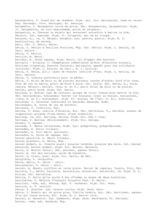 berenguièra, f. Grand pot de chambre. étym. anc. Occ. beringuièr, vase en terre.
Esp. bernegal. Prov. bernigau. Ar. berniya.
bergamòta, f. Bergamote; sorte de poire. Dér. bergamotièr, bergamotier. étym.
It. bergamotta, du turc beg-armâdé, poire du seigneur.
bergantin, m. Chevaux ou mulets qui servaient autrefois à battre le blé,
Hérault. Syn. egatada. étym. It. brigante, qui va en troupe.
bergièr, m., -a, f. Berger, bergère. Syn. pastre, pastor. étym. B. L.
berbicarius, de vervex.
bèri, Cév. V. bèrri, bèrre.
bèria, f. Bérule à feuilles étroites, Mtp. Var. bèrria. étym. L. berula, du
Gaul. berura .
bèria, V. bèrria.
bericle, m. Béryl.
beridon, m. Jeune agneau. étym. berit, cri d'appel des moutons.
berigola ~ brigola, f. Champignons comestibles divers (Pleurotus eryngii,
Entoloma clipeatum, Russula fuscata); barigoule, apprêt pour les artichauts
(cuisine). étym. L. brucus, du Gaul., B. L. brucula.
bèrla, f. Berle, plt.; laser de France; lentille d'eau. étym. L. berula, du
Gaul. berura.
bèrla, f. Insecte porte-bois pour la pêche.
bèrla, f. éclat de bois ou de pierre; morceau; souche d'arbre; bord d'un vase.
Plen de ras en bèrla, plein de bord à bord. Var. burla. Dér. bèrle, m., bord,
rebord, Hérault. berlet, -eta, m. et f., petit éclat de bois ou de pierre.
berlet, petit bord. étym. Cat. berla.
berland, m. Brelan (jeu de cartes); groupe de trois fléaux pour battre le blé.
Dér. berlandejar, brelander; hanter les brelans; jouer au brelan. berlandièr,
-ièra, m. et f., brelandier. étym. Fr. brelan, de l'anc. H. All. bretling.
berlenga, f. Personne indiscrète et bavarde; mésange, Aude.
berlenquet, m. Sorte de jeu de bouchon.
berlesca, f. Corbillon, Rgt.
berlha, f. Anse, oreille d'écuelle, Aur. Dér. berlhièra, f., bélière, anneau de
suspension; poignée d'une benne, d'une corbeille.
berlong, -a, adj. Barlong, oblong. étym. Occ. bes + long.
berluga, f. Berlue; éblouissement. étym. Occ. beluga.
bermar, V. mermar.
bernada, f. Mante religieuse, Aude. Syn. prèga-Dieu, prèga-Bernada.
bernadàs, m. Butor (oiseau).
bernadet, m. Porc marin (poisson).
bernadon, m. Sorte de cépage, Rgt.
bernat pescaire, m. Héron (oiseau).
bernat planhent, m. Héron, Mtp.
bernat pudent, m. Insecte puant: punaise cendrée; punaise des bois. Cat. bernat
pescaire, bernat pudent. étym. Occ. Bernat, Bernard.
beron, m. Mouton favori. Dér. beronet, agneau favori.
beron, m. Ver des cerises; larve de hanneton.
beròt, m. Oison, Quer. étym. Occ. belòt, de bèl.
berquièra, V. verquièra.
bèrre, bèrri, V. vèrre ~ vèrri.
berrassejar, V. vèrre ~ vèrri.
berret, m. Béret, coiffure en laine plate. Berret de capelan, fusain, Toul. Dér.
berreta, f., béret, barrette. berretaire, bonnetier. berretièr, id. étym. B. L.
birrum. Cat. barretina.
bèrria, f. Hotte qu'on porte à dos d'homme au moyen de deux bretelles.
berrinalha, f. Réunion d'enfants bruyants Cent. V. bèrre.
berrinat, -ada, adj. Véreux, Rgt. V. vermenat. étym. Occ. vèrm.
berrolh, m. V. verrolh.
bèrsa, f. Acanthe. Syn. branca orsina. étym. Germ. berz.
bèrta, f. Brebis qui ne porte plus. Vieille brebis, Aur. Dér. bertisset, agneau
d'un an; jeune mouton, Bit. étym. B. L. berta= ovis.
bertal, m. Hanneton. Syn. bambaròt. étym. Germ. berhtwald, Fr. bertaud.
bertat, -ada, adj. Barbelé, Mtp.
 