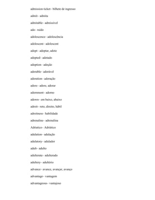 admission ticket– bilhete de ingresso
admit– admita
admitable– admissível
ado– ruído
adolescence– adolescência
adolescent– adolescent
adopt– adoptar, adote
adopted– adotado
adoption– adoção
adorable– adorável
adoration– adoração
adore– adore, adorar
adornment– adorno
adown– em baixo, abaixo
adroit– reto, direito, hábil
adroitness– habilidade
adrenaline– adrenalina
Adriatico– Adriático
adulation– adulação
adulatory– adulador
adult– adulto
adulterate– adulterado
adultery– adultério
advance– avance, avançar, avanço
advantage– vantagem
advantageous– vantajoso
 