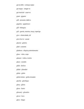 get-at-able– começa-capaz
get angry– zangar-se
get married– casar-se
giant– gigante
gift– presente, dádiva
gigantic– gigantesco
gill– brânquia
girl– garota, menina, moça, rapariga
give– elasticidade, dê
give rise to– causar
glacier– geleira
glad– contente
gladness– alegria,contentamento
glass– vidro, copo
glasses– vidros, óculos
glaze– esmalte
glide– deslize
glider– planador
globe– globo
globe-trotter– globo-trotador
glorify– glorifique
glory– glória
gloss– lustro
glossary– glossário
glove– luva
glow– fulgor
 