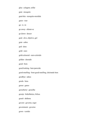glue– colagem, solfar
gnat– mosquito
gnat-bite– mosquito-mordida
gnaw– roer
go– ir, vá
go away– afastar-se
go down– descer
goal– alvo, objetivo, gol
goat– cabra
god– deus
gold– ouro
gold-coloured– ouro-colorido
golden– dourado
good– bom
good-looking– bem parecido
good-smelling– bom-good-smelling, cheirando bem
goodbye– adeus
goods– bens
goose– ganso
gooseberry– groselha
gossip– bisbolhetice, fofoca
gourd– abóbora
govern– governe, reger
government– governo
gown– vestido
 