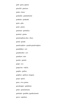 grab– garra, agarrar
graceful– gracioso
grade– classe
gradually– gradualmente
graduate– graduado
grain– grão
gram– grama
grammar– gramática
gramme– grama
grammophone disc– disco
grand– grande
grand-nephew– grande-grand-nephew
grandfather– avô
grandmother– avó
grandson– neto
granite– granito
grape– uva
grapevine– videira
graphic– gráfico
graphics– gráficos, imagens
grasp– aperto
grass– erva, grama
grasshopper– gafanhoto
gratis– gratuitamente
gratitude– gratidão, agradecimento
grave– sepultura
 