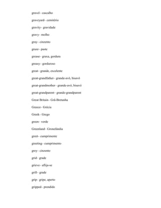 gravel– cascalho
graveyard– cemitério
gravity– gravidade
gravy– molho
gray– cinzento
graze– paste
grease– graxa, gordura
greasy– gorduroso
great– grande, excelente
great-grandfather– grande-avô, bisavô
great-grandmother– grande-avó, bisavó
great-grandparent– grande-grandparent
Great Britain– Grã-Bretanha
Greece– Grécia
Greek– Grego
green– verde
Greenland– Gronelândia
greet– cumprimente
greeting– cumprimento
grey– cinzento
grid– grade
grieve– aflija-se
grill– grade
grip– gripe, aperto
gripped– prendido
 