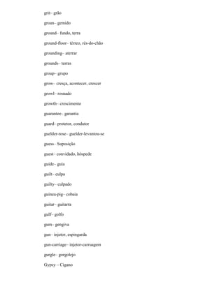 grit– grão
groan– gemido
ground– fundo, terra
ground-floor– térreo, rés-do-chão
grounding– aterrar
grounds– terras
group– grupo
grow– cresça, acontecer, crescer
growl– rosnado
growth– crescimento
guarantee– garantia
guard– protetor, condutor
guelder-rose– guelder-levantou-se
guess– Suposição
guest– convidado, hóspede
guide– guia
guilt– culpa
guilty– culpado
guinea-pig– cobaia
guitar– guitarra
gulf– golfo
gum– gengiva
gun– injetor, espingarda
gun-carriage– injetor-carruagem
gurgle– gorgolejo
Gypsy – Cigano
 