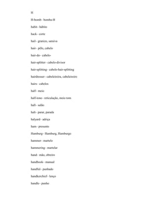 H
H-bomb– bomba-H
habit– hábito
hack– corte
hail– granizo, saraiva
hair– pêlo, cabelo
hair-do– cabelo-
hair-splitter– cabelo-divisor
hair-splitting– cabelo-hair-splitting
hairdresser– cabeleireira, cabeleireiro
hairs– cabelos
half– meio
half-tone– reticulação, meio tom
hall– salão
halt– parar, parada
halyard– adriça
ham– presunto
Hamburg– Hamburg, Hamburgo
hammer– martelo
hammering– martelar
hand– mão, obreiro
handbook– manual
handful– punhado
handkerchief– lenço
handle– punho
 
