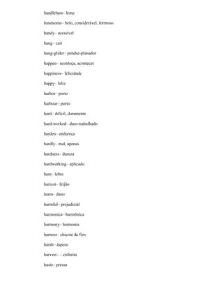 handlebars– leme
handsome– belo, considerável, formoso
handy– acessível
hang– cair
hang-glider– pendur-planador
happen– aconteça, acontecer
happiness– felicidade
happy– feliz
harbor– porto
harbour– porto
hard– difícil, duramente
hard-worked– duro-trabalhado
harden– endureça
hardly– mal, apenas
hardness– dureza
hardworking– aplicado
hare– lebre
haricot– feijão
harm– dano
harmful– prejudicial
harmonica– harmônica
harmony– harmonia
harness– chicote de fios
harsh– áspero
harvest– – colheita
haste– pressa
 
