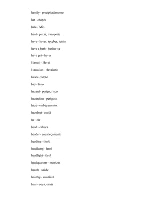 hastily– precipitadamente
hat– chapéu
hate– ódio
haul– puxar, transporte
have– haver, receber, tenha
have a bath– banhar-se
have got– haver
Hawaii– Havaí
Hawaiian– Havaiano
hawk– falcão
hay– feno
hazard– perigo, risco
hazardous– perigoso
haze– embaçamento
hazelnut– avelã
he– ele
head– cabeça
header– encabeçamento
heading– título
headlamp– farol
headlight– farol
headquarters– matrizes
health– saúde
healthy– saudável
hear– ouça, ouvir
 