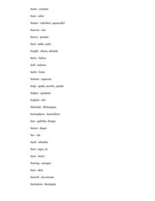 heart– coração
heat– calor
heater– calefator, aquecedor
heaven– céu
heavy– pesado
heel– talão, salto
height– altura, altitude
helix– hélice
hell– inferno
helm– leme
helmet– capacete
help– ajuda, auxílio, ajudar
helper– ajudante
helpful– útil
Helsinki– Helsínquia
hemisphere– hemisfério
hen– galinha, frango
hence– daqui
her– ela
herd– rebanho
here– aqui, cá
hero– herói
herring– arenque
hers– dela
herself– ela mesma
hesitation– hesitação
 