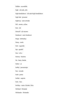 hidden– escondido
high– elevado, alto
high-handedness– elevado-high-handedness
high tide– preamar
highway– auto-estrada
hill– monte, colina
him– ele
himself– ele mesmo
hindmost– mais hindmost
hinge– dobradiça
hinny– mula
hint– sugestão
hip– quadril
hiss– silvo
history– história
hit– bater, batida
hither– cá
hobby– passatempo
hoe– enxada
hold– porão
holder– suporte
hole– furo
holiday– sueto, feriado, féria
Holland– Holanda
Hollander– Holandês
 