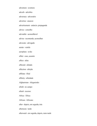 adventure– aventura
adverb– advérbio
adversary– adversário
advertise– anuncie
advertisement– anúncio, propaganda
advice– conselho
advisable– aconselhável
advise– recomende, aconselhar
advocate– advogado
aerate– ventile
aeroplane– avião
affair– caso, assunto
affect– afete
affected– afetado
affection– afeição
affiliate– filial
affinity– afinidade
Afghanistan– Afeganistão
afield– no campo
afraid– receoso
Africa– África
African– Africano
after– depois, em seguida, trás
afternoon– tarde
afterward– em seguida, depois, mais tarde
 
