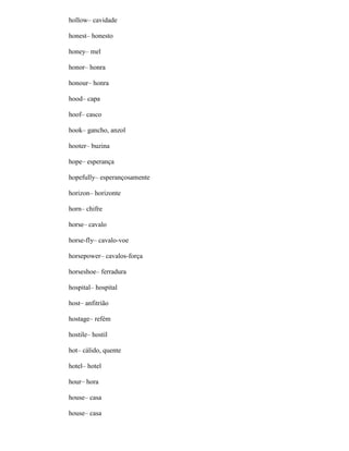 hollow– cavidade
honest– honesto
honey– mel
honor– honra
honour– honra
hood– capa
hoof– casco
hook– gancho, anzol
hooter– buzina
hope– esperança
hopefully– esperançosamente
horizon– horizonte
horn– chifre
horse– cavalo
horse-fly– cavalo-voe
horsepower– cavalos-força
horseshoe– ferradura
hospital– hospital
host– anfitrião
hostage– refém
hostile– hostil
hot– cálido, quente
hotel– hotel
hour– hora
house– casa
house– casa
 