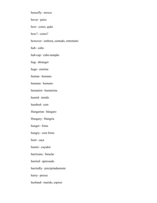 housefly– mosca
hover– pairo
how– como, quão
how?– como?
however– embora, contudo, entretanto
hub– cubo
hub-cap– cubo-tampão
hug– abranger
huge– enorme
human– humano
humane– humano
humanist– humanista
humid– úmido
hundred– cem
Hungarian– húngaro
Hungary– Hungria
hunger– fome
hungry– com fome
hunt– caça
hunter– caçador
hurricane– furacão
hurried– apressado
hurriedly– precipitadamente
hurry– pressa
husband– marido, esposo
 