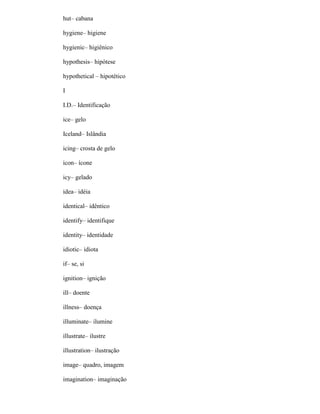 hut– cabana
hygiene– higiene
hygienic– higiênico
hypothesis– hipótese
hypothetical – hipotético
I
I.D.– Identificação
ice– gelo
Iceland– Islândia
icing– crosta de gelo
icon– ícone
icy– gelado
idea– idéia
identical– idêntico
identify– identifique
identity– identidade
idiotic– idiota
if– se, si
ignition– ignição
ill– doente
illness– doença
illuminate– ilumine
illustrate– ilustre
illustration– ilustração
image– quadro, imagem
imagination– imaginação
 