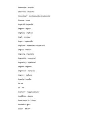 immaterial– imaterial
immediate– imediato
immediately– imediatamente, directamente
immune– imune
impartial– imparcial
impetus– ímpeto
implicate– implique
imply– implique
import– importação
important– importante, categorizado
impose– imponha
imposing– imponente
impossible– impossível
impossibly– impossivel
impress– imprima
impression– impressão
improve– melhore
impulse– impulso
in– em
in-– em
in a hurry– precipitadamente
in addition– demais
in exchange for– contra
in order to– para
in vain– debalde
 