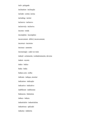 inch– polegada
inclination– inclinação
include– conter, inclua
including– incluir
inclusive– inclusivo
inclusively– inclusiva
income– renda
incomplete– incompleto
inconvenient– difícil, inconveniente
incorrect– incorreto
increase– aumento
increasingly– cada vez mais
indeed– certamente, verdadeiramente, deveras
indent– recorte
index– índice
India– India
Indian corn– milho
indicate– indique, mostrar
indication– indicação
indicative– indicativo
indifferent– indiferente
Indonesia– Indonésia
induce– induza
industrialist– industrialista
industrious– aplicado
industry– indústria
 