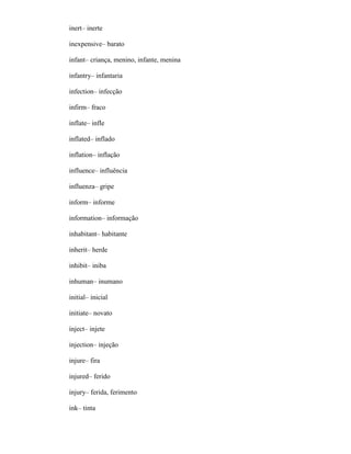 inert– inerte
inexpensive– barato
infant– criança, menino, infante, menina
infantry– infantaria
infection– infecção
infirm– fraco
inflate– infle
inflated– inflado
inflation– inflação
influence– influência
influenza– gripe
inform– informe
information– informação
inhabitant– habitante
inherit– herde
inhibit– iniba
inhuman– inumano
initial– inicial
initiate– novato
inject– injete
injection– injeção
injure– fira
injured– ferido
injury– ferida, ferimento
ink– tinta
 