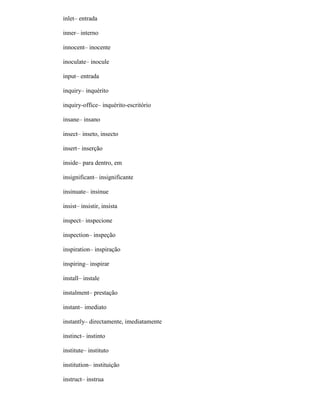 inlet– entrada
inner– interno
innocent– inocente
inoculate– inocule
input– entrada
inquiry– inquérito
inquiry-office– inquérito-escritório
insane– insano
insect– inseto, insecto
insert– inserção
inside– para dentro, em
insignificant– insignificante
insinuate– insinue
insist– insistir, insista
inspect– inspecione
inspection– inspeção
inspiration– inspiração
inspiring– inspirar
install– instale
instalment– prestação
instant– imediato
instantly– directamente, imediatamente
instinct– instinto
institute– instituto
institution– instituição
instruct– instrua
 