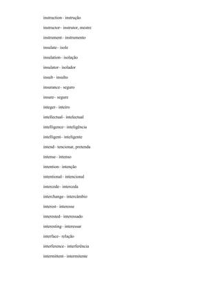 instruction– instrução
instructor– instrutor, mestre
instrument– instrumento
insulate– isole
insulation– isolação
insulator– isolador
insult– insulto
insurance– seguro
insure– segure
integer– inteiro
intellectual– intelectual
intelligence– inteligência
intelligent– inteligente
intend– tencionar, pretenda
intense– intenso
intention– intenção
intentional– intencional
intercede– interceda
interchange– intercâmbio
interest– interesse
interested– interessado
interesting– interessar
interface– relação
interference– interferência
intermittent– intermitente
 
