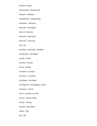 internal– interno
international– internacional
interpret– intérprete
interpretation– interpretação
interpreter– intérprete
interrupt– interrupção
interval– intervalo
intervene– intervenha
interview– entrevista
into– em
introduce– apresentar, introduza
introduction– introdução
invade– invada
invasion– invasão
invent– invente
invention– invenção
inventory– inventário
investigate– investigue
investigation– investigação, exame
invitation– convite
invite– convidar, convide
invoice– factura, fatura
invoke– invoque
inwards– para dentro
iodine– iodo
Iran– Irã
 