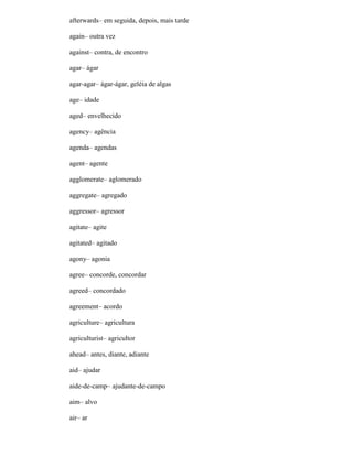 afterwards– em seguida, depois, mais tarde
again– outra vez
against– contra, de encontro
agar– ágar
agar-agar– ágar-ágar, geléia de algas
age– idade
aged– envelhecido
agency– agência
agenda– agendas
agent– agente
agglomerate– aglomerado
aggregate– agregado
aggressor– agressor
agitate– agite
agitated– agitado
agony– agonia
agree– concorde, concordar
agreed– concordado
agreement– acordo
agriculture– agricultura
agriculturist– agricultor
ahead– antes, diante, adiante
aid– ajudar
aide-de-camp– ajudante-de-campo
aim– alvo
air– ar
 