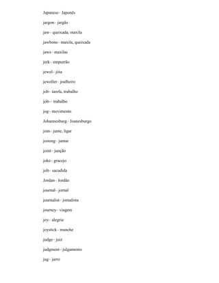 Japanese– Japonês
jargon– jargão
jaw– queixada, maxila
jawbone– maxila, queixada
jaws– maxilas
jerk– empurrão
jewel– jóia
jeweller– joalheiro
job– tarefa, trabalho
job-– trabalho
jog– movimento
Johannesburg– Joanesburgo
join– junte, ligar
joining– juntar
joint– junção
joke– gracejo
jolt– sacudida
Jordan– Jordão
journal– jornal
journalist– jornalista
journey– viagem
joy– alegria
joystick– manche
judge– juiz
judgment– julgamento
jug– jarro
 