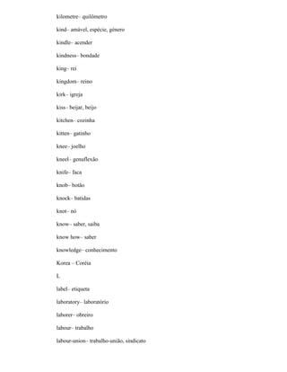 kilometre– quilômetro
kind– amável, espécie, género
kindle– acender
kindness– bondade
king– rei
kingdom– reino
kirk– igreja
kiss– beijar, beijo
kitchen– cozinha
kitten– gatinho
knee– joelho
kneel– genuflexão
knife– faca
knob– botão
knock– batidas
knot– nó
know– saber, saiba
know how– saber
knowledge– conhecimento
Korea – Coréia
L
label– etiqueta
laboratory– laboratório
laborer– obreiro
labour– trabalho
labour-union– trabalho-união, sindicato
 