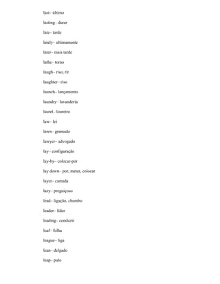 last– último
lasting– durar
late– tarde
lately– ultimamente
later– mais tarde
lathe– torno
laugh– riso, rir
laughter– riso
launch– lançamento
laundry– lavanderia
laurel– loureiro
law– lei
lawn– gramado
lawyer– advogado
lay– configuração
lay-by– colocar-por
lay down– por, meter, colocar
layer– camada
lazy– preguiçoso
lead– ligação, chumbo
leader– líder
leading– conduzir
leaf– folha
league– liga
lean– delgado
leap– pulo
 