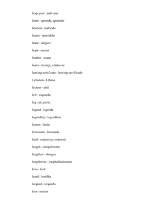 leap-year– pulo-ano
learn– aprenda, aprender
learned– instruído
learnt– aprendido
lease– aluguel
least– menos
leather– couro
leave– licença, afastar-se
leaving-certificate– leaving-certificado
Lebanon– Líbano
lectern– atril
left– esquerdo
leg– pé, perna
legend– legenda
legendary– legendário
lemon– limão
lemonade– limonada
lend– emprestar, empreste
length– comprimento
lengthen– alongue
lengthwise– longitudinalmente
lens– lente
lentil– lentilha
leopard– leopardo
less– menos
 