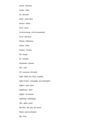 lessen– diminua
lesson– lição
let– deixado
letter– carta, letra
lettuce– alface
level– nível
level-crossing– nível-cruzamento
lever– alavanca
library– biblioteca
Libya– Líbia
licence– licença
lid– tampa
lie– mentira
lieutenant– tenente
life– vida
lift– ascensor, elevador
light– débil, luz, fraco, acender
light-switch– comutador, luz-interruptor
lighter– mais claro
lighthouse– farol
lightly– levemente
lightning– relâmpago
like– quão, como
like this– tão, tais, tal, assim
likely– provavelmente
lily– lírio
 