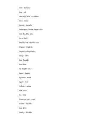 limb– membro
lime– cal
lime-tree– tília, cal-árvore
limit– limite
limited– limitado
linden-tree– linden-árvore, tília
line– fio, fila, linha
linen– linho
lineseed-oil– lineseed-óleo
linguist– lingüista
linguistic– lingüístico
lining– forro
link– ligação
lion– leão
lip– bordo, lábio
liquid– líquido
liquidate– matar
liquor– licor
Lisbon– Lisboa
lisp– cicie
list– lista
listen– escutar, escute
listener– ouvinte
liter– litro
literary– literário
 