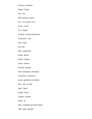 literature– literatura
litigate– litigue
litre– litro
little– pequeno, pouco
live– vivo, morar, viver
lively– vívido
liver– fígado
livestock– animais domésticos
living room– sala
load– carga
loaf– pão
loan– empréstimo
loathe– deteste
lobster– lagosta
locate– localize
location– posição
lock– fechamento, fechadura
locomotive– locomotiva
locust– gafanhoto, locustídeo
lofty– alto, elevado
logic– lógica
logical– lógico
London– Londres
lonely– só
long– comprido, por muito tempo
look– olhar, olhadela
 