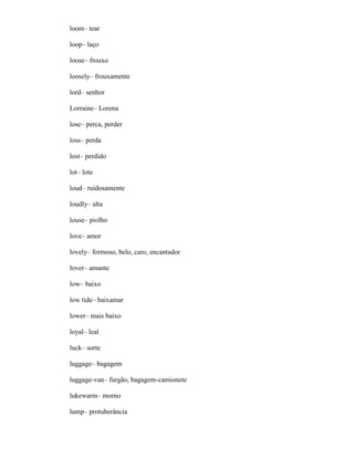 loom– tear
loop– laço
loose– frouxo
loosely– frouxamente
lord– senhor
Lorraine– Lorena
lose– perca, perder
loss– perda
lost– perdido
lot– lote
loud– ruidosamente
loudly– alta
louse– piolho
love– amor
lovely– formoso, belo, caro, encantador
lover– amante
low– baixo
low tide– baixamar
lower– mais baixo
loyal– leal
luck– sorte
luggage– bagagem
luggage-van– furgão, bagagem-camionete
lukewarm– morno
lump– protuberância
 