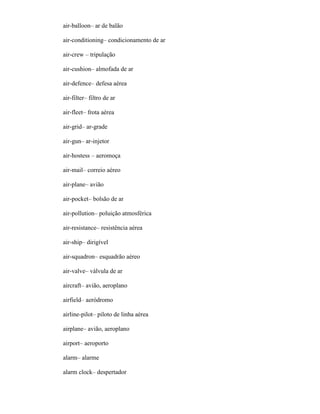 air-balloon– ar de balão
air-conditioning– condicionamento de ar
air-crew – tripulação
air-cushion– almofada de ar
air-defence– defesa aérea
air-filter– filtro de ar
air-fleet– frota aérea
air-grid– ar-grade
air-gun– ar-injetor
air-hostess – aeromoça
air-mail– correio aéreo
air-plane– avião
air-pocket– bolsão de ar
air-pollution– poluição atmosférica
air-resistance– resistência aérea
air-ship– dirigível
air-squadron– esquadrão aéreo
air-valve– válvula de ar
aircraft– avião, aeroplano
airfield– aeródromo
airline-pilot– piloto de linha aérea
airplane– avião, aeroplano
airport– aeroporto
alarm– alarme
alarm clock– despertador
 