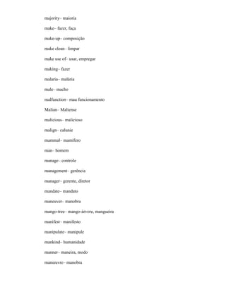 majority– maioria
make– fazer, faça
make-up– composição
make clean– limpar
make use of– usar, empregar
making– fazer
malaria– malária
male– macho
malfunction– mau funcionamento
Malian– Maliense
malicious– malicioso
malign– calunie
mammal– mamífero
man– homem
manage– controle
management– gerência
manager– gerente, diretor
mandate– mandato
maneuver– manobra
mango-tree– mango-árvore, mangueira
manifest– manifesto
manipulate– manipule
mankind– humanidade
manner– maneira, modo
manœuvre– manobra
 