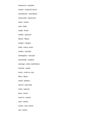 manoeuvre– manobra
mantel– cornija de lareira
manufacture– manufatura
manuscript– manuscrito
many– muitos
map– mapa
maple– bordo
marble– mármore
March– Março
margin– margem
mark– marca, aceno
market– mercado
marketplace– mercado
marmelade– compota
marriage– união, matrimônio
married– casado
marry– casar-se, case
Mars– Marte
marsh– pântano
marvel– maravilha
mask– máscara
mass– massa
massive– maciço
mast– mastro
master– amo, mestre
mat– esteira
 