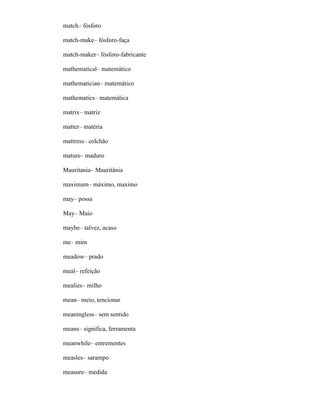 match– fósforo
match-make– fósforo-faça
match-maker– fósforo-fabricante
mathematical– matemático
mathematician– matemático
mathematics– matemática
matrix– matriz
matter– matéria
mattress– colchão
mature– maduro
Mauritania– Mauritânia
maximum– máximo, maximo
may– possa
May– Maio
maybe– talvez, acaso
me– mim
meadow– prado
meal– refeição
mealies– milho
mean– meio, tencionar
meaningless– sem sentido
means– significa, ferramenta
meanwhile– entrementes
measles– sarampo
measure– medida
 