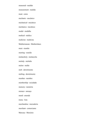 measured– medido
measurement– medida
meat– carne
mechanic– mecânico
mechanical– mecânico
mechanics– mecânica
medal– medalha
medical– médico
medicine– medicina
Mediterranean– Mediterrâneo
meet– reunião
meeting– reunião
melancholy– melancolia
melody– melodia
melon– melão
melt– derretimento
melting– derretimento
member– membro
membership– sociedade
memory– memória
menace– ameaça
mend– emende
menu– lista
merchandise– mercadoria
merchant– comerciante
Mercury– Mercúrio
 