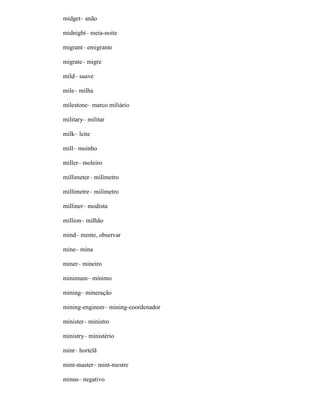 midget– anão
midnight– meia-noite
migrant– emigrante
migrate– migre
mild– suave
mile– milha
milestone– marco miliário
military– militar
milk– leite
mill– moinho
miller– moleiro
millimeter– milímetro
millimetre– milímetro
milliner– modista
million– milhão
mind– mente, observar
mine– mina
miner– mineiro
minimum– mínimo
mining– mineração
mining-engineer– mining-coordenador
minister– ministro
ministry– ministério
mint– hortelã
mint-master– mint-mestre
minus– negativo
 