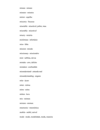 minute– minuto
minutes– minutos
mirror– espelho
miscarry– fracasse
miserable– miserável, pobre, mau
miserably– miserável
misery– miséria
misfortune– infortúnio
miss– falta
mission– missão
missionary– missionário
mist– neblina, névoa
mistake– erro, defeito
mistaken– confundido
misunderstand– entenda mal
misunderstanding– engano
mite– ácaro
miter– mitras
mitre– mitra
mitten– luva
mix– mistura
mixture– mistura
mnemonic– mnemônica
mobile– móbil, móvel
mode– modo, modalidade, moda, maneira
 