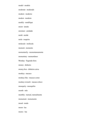 model– modelo
moderate– moderado
modern– moderno
modest– modesto
modify– modifique
moist– úmido
moisture– umidade
mold– molde
mole– toupeira
molecule– molécula
moment– momento
momentarily– momentaneamente
momentary– momentâneo
Monday– Segunda-feira
money– dinheiro
money-box– dinheiro-caixa
monkey– macaco
monkey-like– macaco-como
monkey-wrench– macaco-chave
monopoly– monopólio
month– mês
monthly– mensal, mensalmente
monument– monumento
mood– modo
moon– lua
moon-– lua
 