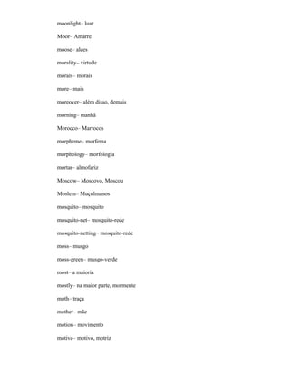 moonlight– luar
Moor– Amarre
moose– alces
morality– virtude
morals– morais
more– mais
moreover– além disso, demais
morning– manhã
Morocco– Marrocos
morpheme– morfema
morphology– morfologia
mortar– almofariz
Moscow– Moscovo, Moscou
Moslem– Muçulmanos
mosquito– mosquito
mosquito-net– mosquito-rede
mosquito-netting– mosquito-rede
moss– musgo
moss-green– musgo-verde
most– a maioria
mostly– na maior parte, mormente
moth– traça
mother– mãe
motion– movimento
motive– motivo, motriz
 