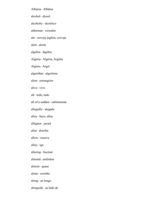 Albania– Albânia
alcohol– álcool
alcoholic– alcoólico
alderman– vereador
ale– cerveja inglêsa, cerveja
alert– alerta
algebra– álgebra
Algeria– Algéria, Argélia
Algiers– Argel
algorithm– algoritmo
alien– estrangeiro
alive– vivo
all– todo, tudo
all of a sudden– subitamente
allegedly– alegada
alley– beco, aléia
alligator– jacaré
allot– distriba
allow– reserve
alloy– iga
alluring– fascinar
almond– amêndoa
almost– quase
alone– sozinho
along– ao longo
alongside– ao lado de
 