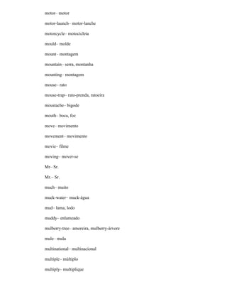 motor– motor
motor-launch– motor-lanche
motorcycle– motocicleta
mould– molde
mount– montagem
mountain– serra, montanha
mounting– montagem
mouse– rato
mouse-trap– rato-prenda, ratoeira
moustache– bigode
mouth– boca, foz
move– movimento
movement– movimento
movie– filme
moving– mover-se
Mr– Sr.
Mr.– Sr.
much– muito
muck-water– muck-água
mud– lama, lodo
muddy– enlameado
mulberry-tree– amoreira, mulberry-árvore
mule– mula
multinational– multinacional
multiple– múltiplo
multiply– multiplique
 