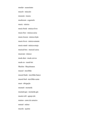 murder– assassinato
muscle– músculo
museum– museu
mushroom– cogumelo
music– música
music-book– música-livro
music-box– música-caixa
music-lesson– música-lição
music-lover– música-amante
music-stand– música-esteja
musical-box– musical-caixa
musician– músico
musk-deer– musk-cervos
musk-ox– musk-boi
Muslim– Muçulmanos
mussel– mexilhão
mussel-bank– mexilhão-banco
mussel-bed– mexilhão-cama
must– obrigação
mustard– mostarda
mustard-gas– mostarda-gás
muster-roll– agrup-role
mutton– carne de carneiro
mutual– mútuo
muzzle– açaime
 