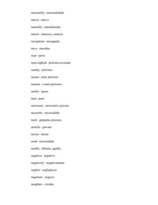 nationality– nacionalidade
native– nativo
naturally– naturalmente
nature– natureza, carácter
navigation– navegação
navy– marinha
near– perto
near-sighted– próximo-avistado
nearby– próximo
nearer– mais próximo
nearest– o mais próximo
nearly– quase
neat– puro
necessary– necessário, preciso
necessity– necessidade
neck– garganta, pescoço
necktie– gravata
nectar– néctar
need– necessidade
needle– alfinete, agulha
negative– negativo
negatively– negativamente
neglect– negligência
negotiate– negocie
neighbor– vizinho
 