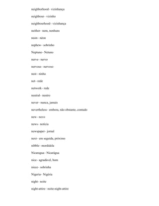 neighborhood– vizinhança
neighbour– vizinho
neighbourhood– vizinhança
neither– nem, nenhuns
neon– néon
nephew– sobrinho
Neptune– Netuno
nerve– nervo
nervous– nervoso
nest– ninho
net– rede
network– rede
neutral– neutro
never– nunca, jamais
nevertheless– embora, não obstante, contudo
new– novo
news– notícia
newspaper– jornal
next– em seguida, próximo
nibble– mordidela
Nicaragua– Nicarágua
nice– agradável, bom
niece– sobrinha
Nigeria– Nigéria
night– noite
night-attire– noite-night-attire
 
