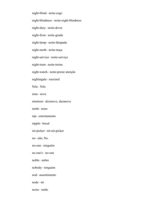 night-blind– noite-cego
night-blindness– noite-night-blindness
night-duty– noite-dever
night-frost– noite-geada
night-lamp– noite-lâmpada
night-moth– noite-traça
night-service– noite-serviço
night-train– noite-treine
night-watch– noite-preste atenção
nightingale– rouxinol
Nile– Nilo
nine– nove
nineteen– dezenove, dazanove
ninth– nono
nip– estreitamento
nipple– bocal
nit-picker– nit-nit-picker
no– não, No.
no-one– ninguém
no-one's– no-one
noble– nobre
nobody– ninguém
nod– assentimento
node– nó
noise– ruído
 