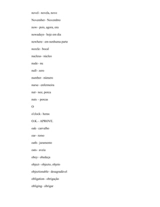 novel– novela, novo
November– Novembro
now– pois, agora, ora
nowadays– hoje em dia
nowhere– em nenhuma parte
nozzle– bocal
nucleus– núcleo
nude– nu
null– zero
number– número
nurse– enfermeira
nut– noz, porca
nuts – porcas
O
o'clock– horas
O.K.– APROVE.
oak– carvalho
oar– remo
oath– juramento
oats– aveia
obey– obedeça
object– objecto, objeto
objectionable– desagradável
obligation– obrigação
obliging– obrigar
 